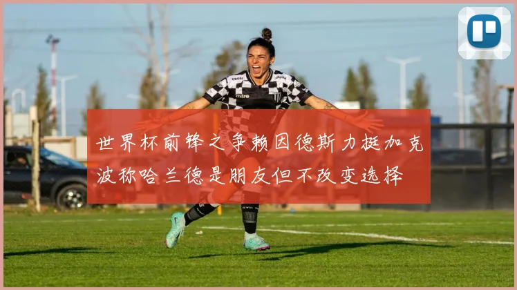 世界杯前锋之争赖因德斯力挺加克波称哈兰德是朋友但不改变选择