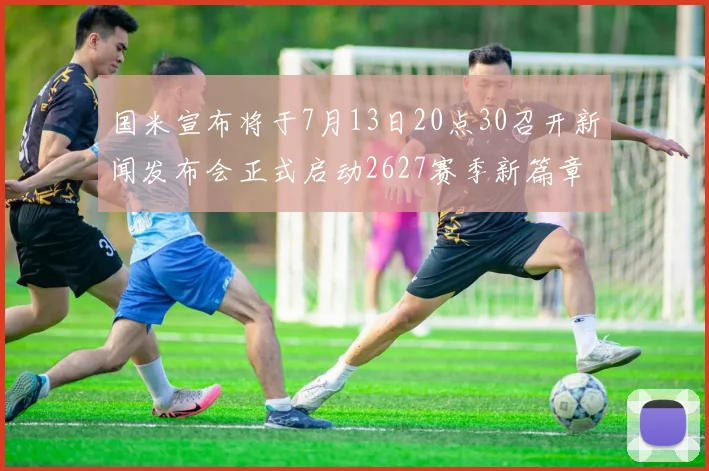国米宣布将于7月13日20点30召开新闻发布会正式启动2627赛季新篇章