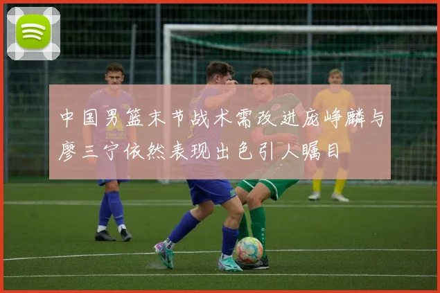 中国男篮末节战术需改进庞峥麟与廖三宁依然表现出色引人瞩目