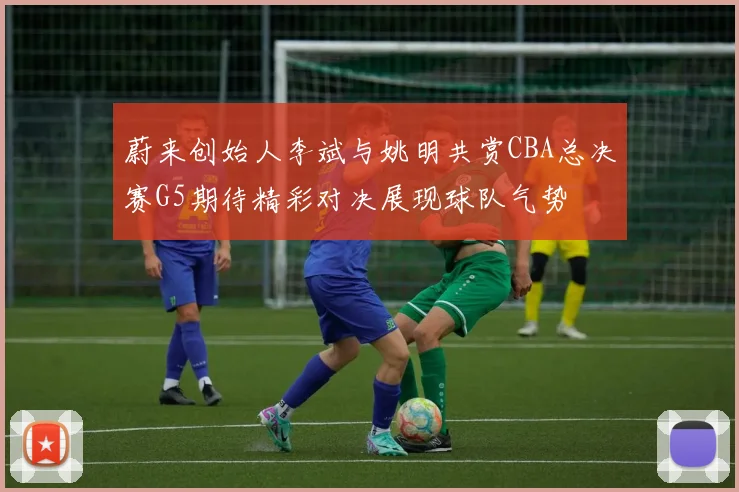蔚来创始人李斌与姚明共赏CBA总决赛G5期待精彩对决展现球队气势