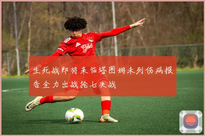 生死战即将来临塔图姆未列伤病报告全力出战抢七决战