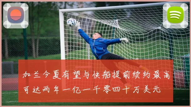 加兰今夏有望与快船提前续约最高可达两年一亿一千零四十万美元