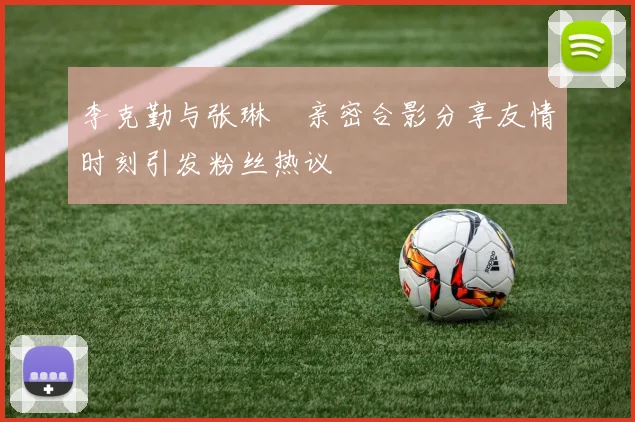 李克勤与张琳芃亲密合影分享友情时刻引发粉丝热议