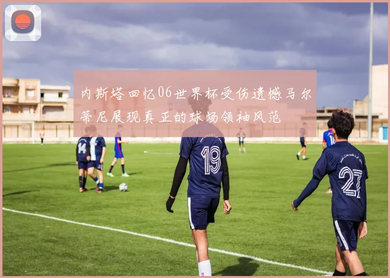 内斯塔回忆06世界杯受伤遗憾马尔蒂尼展现真正的球场领袖风范