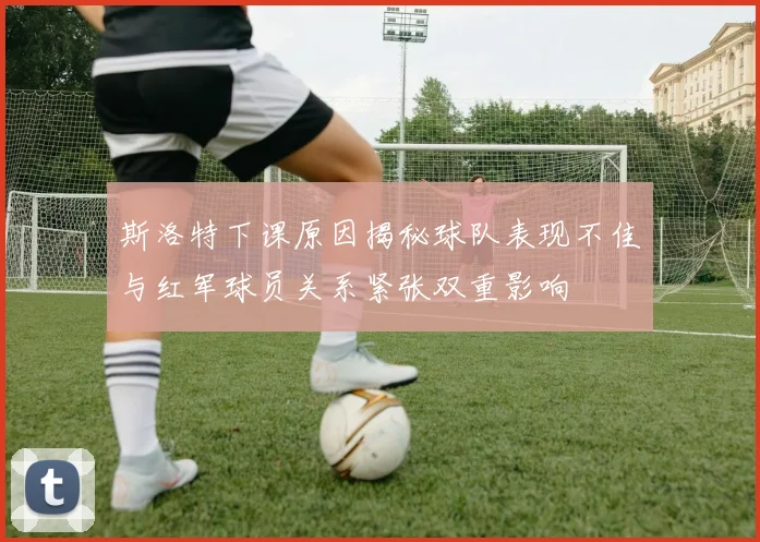 斯洛特下课原因揭秘球队表现不佳与红军球员关系紧张双重影响