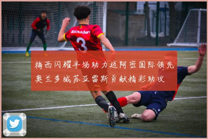 梅西闪耀半场助力迈阿密国际领先奥兰多城苏亚雷斯贡献精彩助攻
