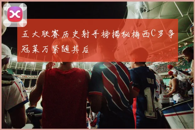 五大联赛历史射手榜揭秘梅西C罗争冠莱万紧随其后