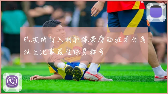巴埃纳打入制胜球荣膺西班牙对乌拉圭比赛最佳球员称号