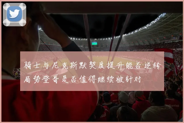 骑士与尼克斯默契度提升能否逆转局势登哥是否值得继续被针对