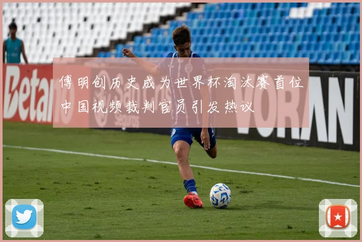 傅明创历史成为世界杯淘汰赛首位中国视频裁判官员引发热议