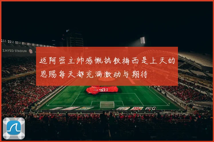 迈阿密主帅感慨执教梅西是上天的恩赐每天都充满激动与期待
