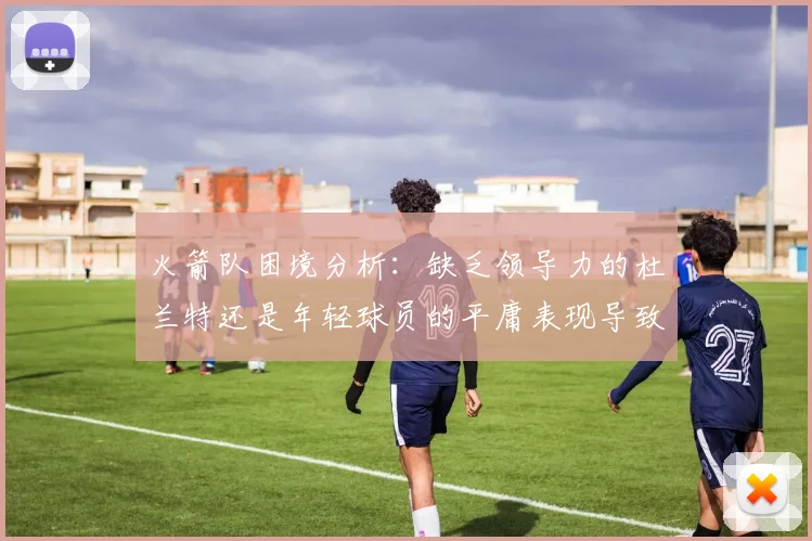 火箭队困境分析：缺乏领导力的杜兰特还是年轻球员的平庸表现导致的问题