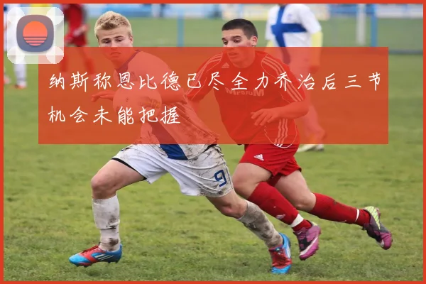 纳斯称恩比德已尽全力乔治后三节机会未能把握