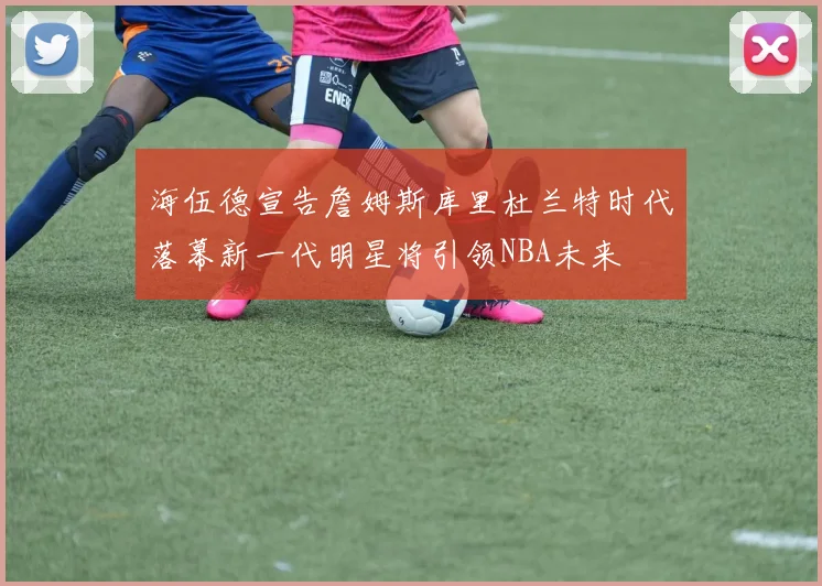 海伍德宣告詹姆斯库里杜兰特时代落幕新一代明星将引领NBA未来