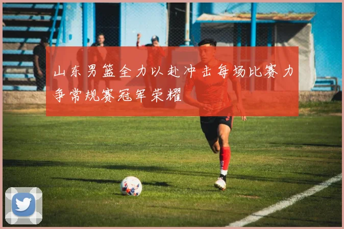 山东男篮全力以赴冲击每场比赛力争常规赛冠军荣耀