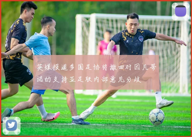英媒报道多国足协将撤回对因凡蒂诺的支持亚足联内部意见分歧
